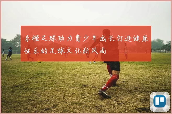 乐橙足球助力青少年成长打造健康快乐的足球文化新风尚