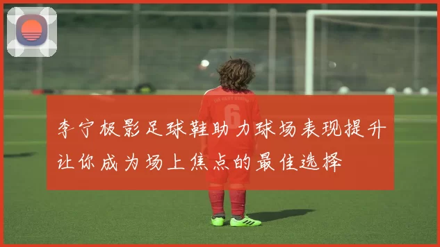 李宁极影足球鞋助力球场表现提升让你成为场上焦点的最佳选择