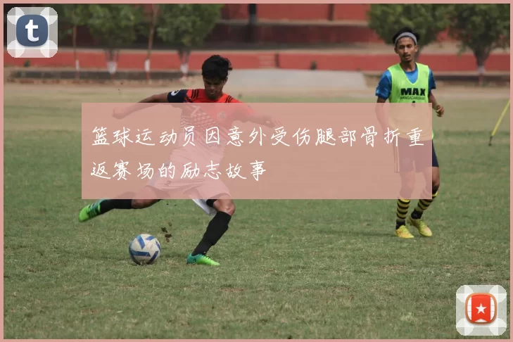 篮球运动员因意外受伤腿部骨折重返赛场的励志故事